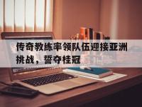 jinnianhui-传奇教练率领队伍迎接亚洲挑战，誓夺桂冠