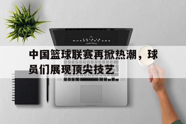 中国篮球联赛再掀热潮，球员们展现顶尖技艺